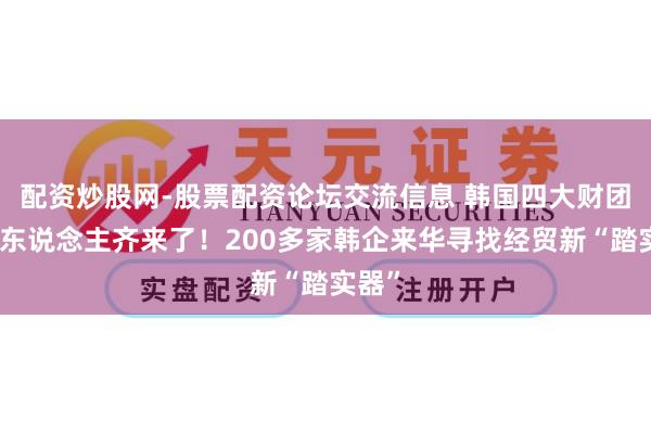配资炒股网-股票配资论坛交流信息 韩国四大财团掌门东说念主齐来了！200多家韩企来华寻找经贸新“踏实器”