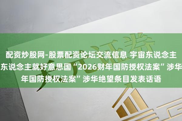 配资炒股网-股票配资论坛交流信息 宇宙东说念主大外事委员会发言东说念主就好意思国“2026财年国防授权法案”涉华绝望条目发表话语